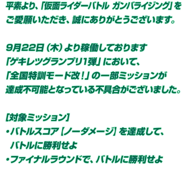 9月22日（木）より稼働しております「ゲキレツグランプリ1弾」において、「全国特訓モード改！」の一部ミッションが達成不可能となっている不具合がございました。［対象ミッション］・バトルスコア【ノーダメージ】を達成して、バトルに勝利せよ ・ファイナルラウンドで、バトルに勝利せよ