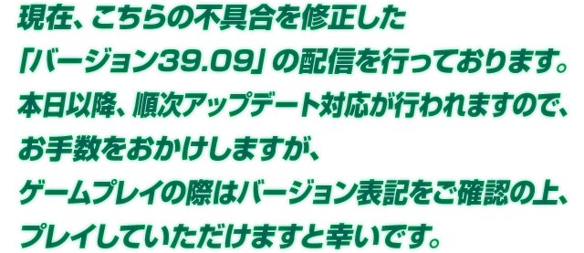  現在、こちらの不具合を修正した「バージョン39.09」の配信を行っております。本日以降、順次アップデート対応が行われますので、お手数をおかけしますが、ゲームプレイの際はバージョン表記をご確認の上、プレイしていただけますと幸いです。