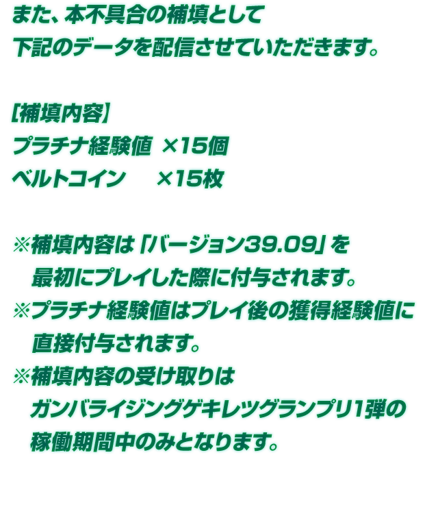 また、本不具合の補填として下記のデータを配信させていただきます。【補填内容】プラチナ経験値×15個 ベルトコイン×15枚