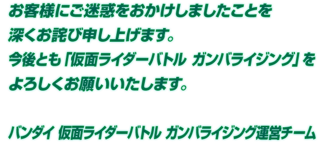 お客様にご迷惑をおかけしましたことを深くお詫び申し上げます。今後とも「仮面ライダーバトル ガンバライジング」をよろしくお願いいたします。