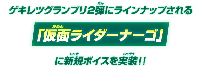 ゲキレツグランプリ2弾にてラインナップされる「仮面ライダーナーゴ」に新規ボイスを実装!!