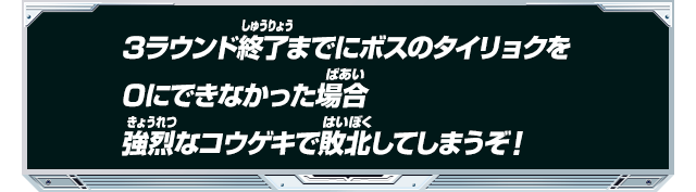 3ラウンド終了までにボスのタイリョクを0にできなかった場合強烈なコウゲキで敗北してしまうぞ！