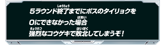 ５ラウンド終了までにボスのタイリョクを0にできなかった場合強烈なコウゲキで敗北してしまうぞ！