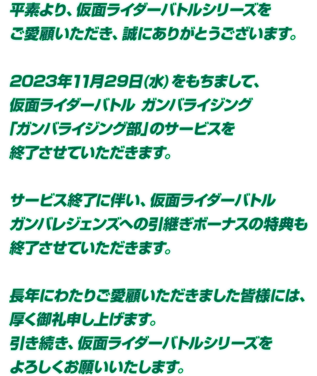 2023年11月29日(水)をもちまして、仮面ライダーバトル ガンバライジング「ガンバライジング部」のサービスを終了させていただきます。