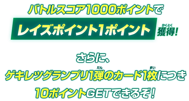 バトルスコア1000ポイントでレイズポイント1ポイント獲得!さらに、ゲキレツグランプリ1弾のカード1枚につき10ポイントGETできるぞ!