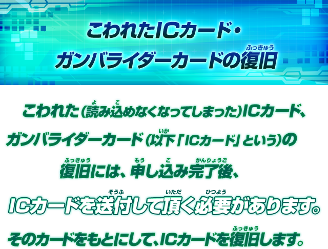 こわれた（読み込めなくなってしまった）ICカード、ガンバライダーカード（以下「ICカード」という）の復旧には、申し込み完了後、ICカードを送付して頂く必要があります。そのカードをもとにして、ICカードを復旧します。