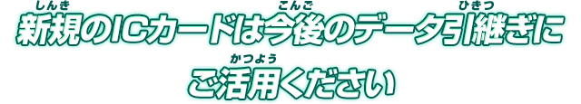 新規のICカードは今後のデータ引継ぎにご活用ください