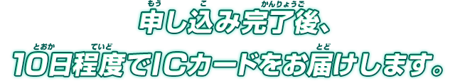 申し込み完了後、10日程度でICカードをお届けします。