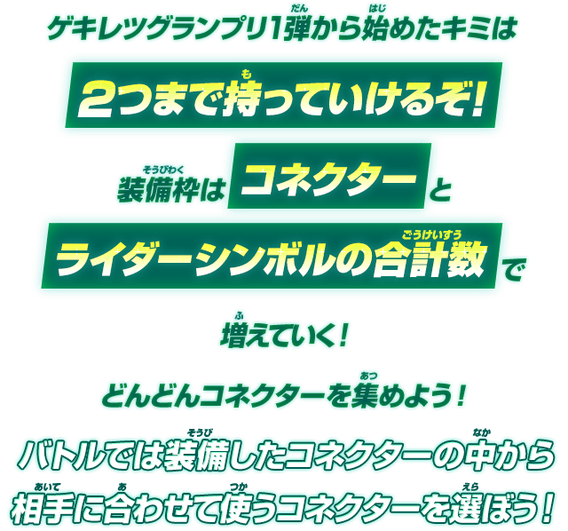 リリリミックス1弾から始めたキミは2つまで持っていけるぞ！装備枠はコネクターとライダーシンボルの合計数で増えていく！どんどんコネクターを集めよう！バトルでは装備したコネクターの中から相手に合わせて使うコネクターを選ぼう！