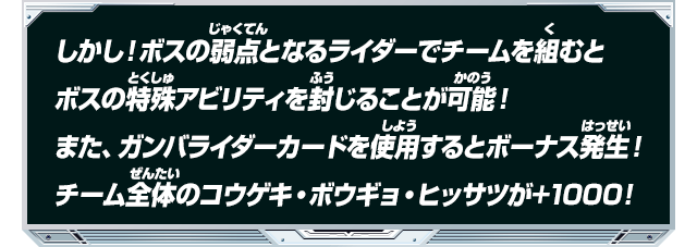 しかし！ボスの弱点となるライダーでチームを組むとボスの特殊アビリティを封じることが可能！また、ガンバライダーカードを使用するとボーナス発生！チーム全体のコウゲキ・ボウギョ・ヒッサツが+１０００！