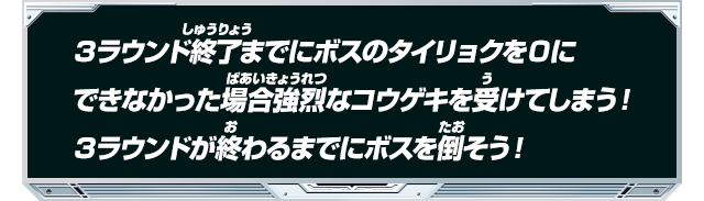 ３ラウンド終了までにボスのタイリョクを０にできなかった場合強烈なコウゲキを受けてしまう！３ラウンドが終わるまでにボスを倒そう！