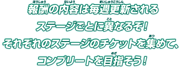 報酬の内容は毎週更新されるステージごとに異なるぞ！それぞれのステージのチケットを集めて、コンプリートを目指そう！