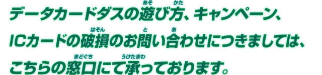 データカードダスの遊び方、キャンペーン、ICカードの破損のお問い合わせにつきましては、こちらの窓口にて承っております。