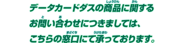 データカードダスの商品に関するお問い合わせにつきましては、こちらの窓口にて承っております。