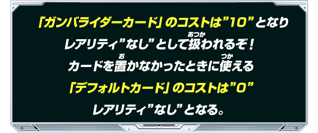 
「ガンバライダーカード」のコストは”10”となりレアリティ”なし”として扱われるぞ！カードを置かなかったときに使える「デフォルトカード」のコストは”0”レアリティ”なし”となる。