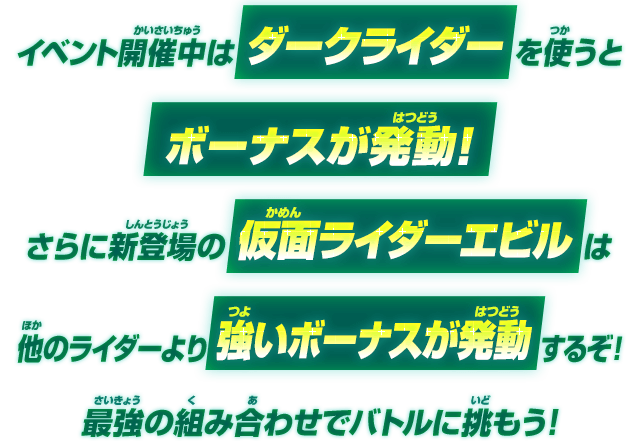 イベント開催中はダークライダーを使うとボーナスが発動！さらに新登場の仮面ライダーエビルは他のライダーより強いボーナスが発動するぞ!最強の組み合わせでバトルに挑もう！