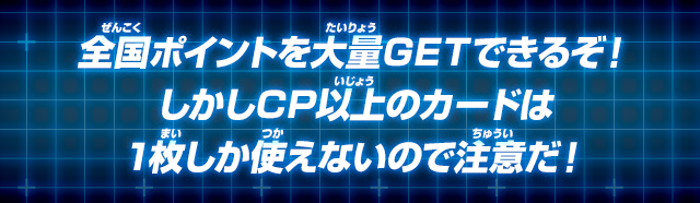 全国ポイントを大量GETできるぞ！しかしCP以上のカードは1枚しか使えないので注意だ！