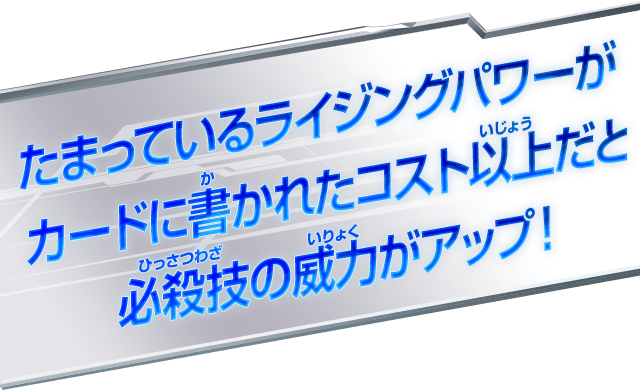  たまっているライジングパワーが カードに書かれたコスト以上だと 必殺技の威力がアップ！