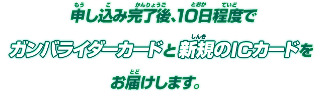 申し込み完了後、10日程度でガンバライダーカードと新規のICカードをお届けします。