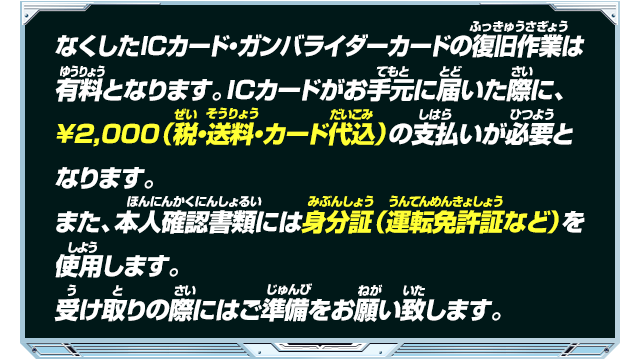 なくしたICカード・ガンバライダーカードの復旧作業は有料となります。ICカードがお手元に届いた際に、￥2,000（税・送料・カード代込）の支払いが必要となります。