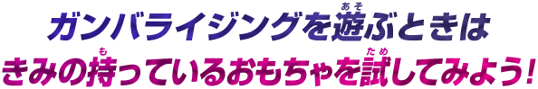 ガンバライジングを遊ぶときはきみの持っているおもちゃを試してみよう!