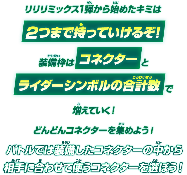 リリリミックス1弾から始めたキミは2つまで持っていけるぞ！装備枠はコネクターとライダーシンボルの合計数で増えていく！どんどんコネクターを集めよう！バトルでは装備したコネクターの中から相手に合わせて使うコネクターを選ぼう！