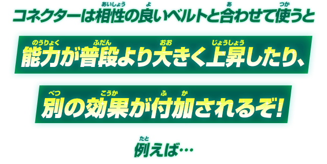 コネクターは相性の良いベルトと合わせて使うと能力が普段より大きく上昇したり、別の効果が付加されるぞ！例えば…