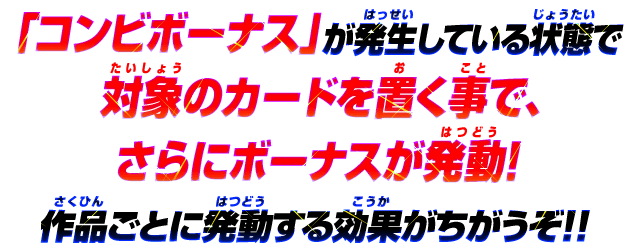 「コンビボーナス」が発生している状態で対象のカードを置く事で、さらにボーナスが発動！作品ごとに発動する効果がちがうぞ！！