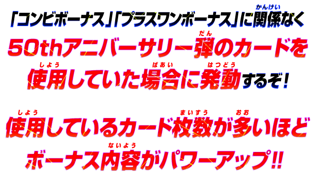 「コンビボーナス」「プラスワンボーナス」に関係なく、50thアニバーサリー弾のカードを使用していた場合に発動するぞ！使用しているカード枚数が多いほどボーナス内容がパワーアップ！！